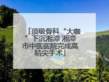 顶级骨科“大咖”下沉湘潭 湘潭市中医医院完成高精尖手术