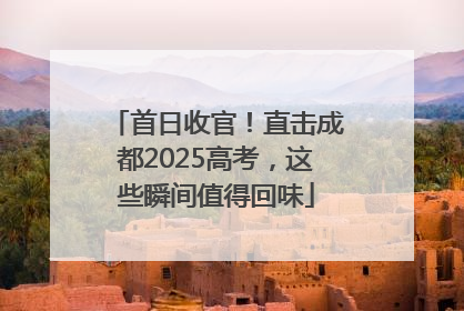 首日收官！直击成都2025高考，这些瞬间值得回味