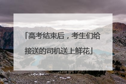 高考结束后，考生们给接送的司机送上鲜花