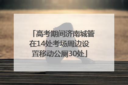 高考期间济南城管在14处考场周边设置移动公厕30处