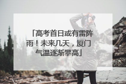 高考首日或有雷阵雨！未来几天，厦门气温逐渐攀高