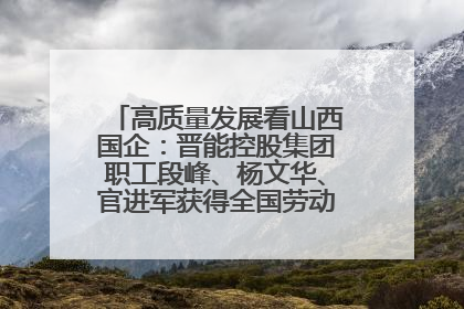高质量发展看山西国企：晋能控股集团职工段峰、杨文华、官进军获得全国劳动模范荣誉称号