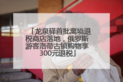 龙泉驿首批离境退税商店落地，俄罗斯游客洛带古镇购物享300元退税