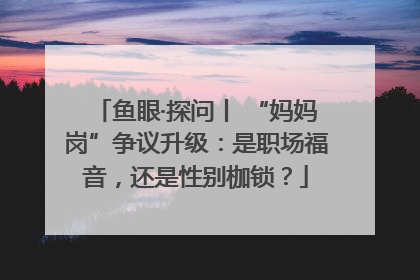 鱼眼·探问丨 “妈妈岗”争议升级：是职场福音，还是性别枷锁？