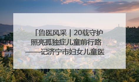 鲁医风采｜20载守护 照亮孤独症儿童前行路——记济宁市妇女儿童医院儿童康复中心主任、副主任技师赵淑珍