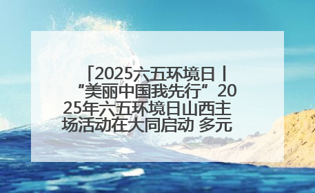 2025六五环境日丨“美丽中国我先行”2025年六五环境日山西主场活动在大同启动 多元形式绘就生态画卷