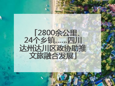 2800余公里、24个乡镇……四川达州达川区政协助推文旅融合发展