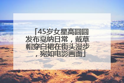 45岁女星高圆圆发布戛纳日常，戴草帽穿白裙在街头漫步，宛如电影画面