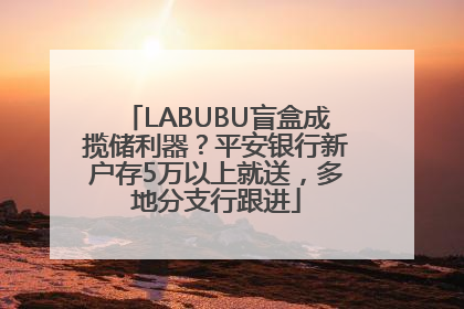 LABUBU盲盒成揽储利器？平安银行新户存5万以上就送，多地分支行跟进